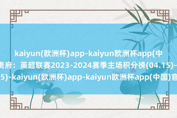 kaiyun(欧洲杯)app-kaiyun欧洲杯app(中国)官方网站-登录入口贵府：英超联赛2023-2024赛季主场积分榜(04.15)-kaiyun(欧洲杯)app-kaiyun欧洲杯app(中国)官方网站-登录入口