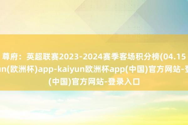 尊府：英超联赛2023-2024赛季客场积分榜(04.15)-kaiyun(欧洲杯)app-kaiyun欧洲杯app(中国)官方网站-登录入口