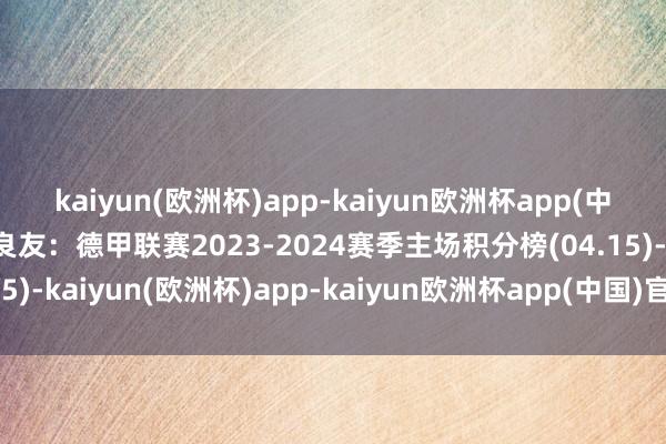 kaiyun(欧洲杯)app-kaiyun欧洲杯app(中国)官方网站-登录入口良友：德甲联赛2023-2024赛季主场积分榜(04.15)-kaiyun(欧洲杯)app-kaiyun欧洲杯app(中国)官方网站-登录入口