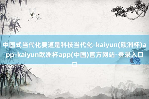 中国式当代化要道是科技当代化-kaiyun(欧洲杯)app-kaiyun欧洲杯app(中国)官方网站-登录入口