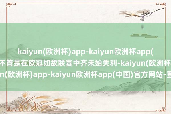 kaiyun(欧洲杯)app-kaiyun欧洲杯app(中国)官方网站-登录入口不管是在欧冠如故联赛中齐未始失利-kaiyun(欧洲杯)app-kaiyun欧洲杯app(中国)官方网站-登录入口