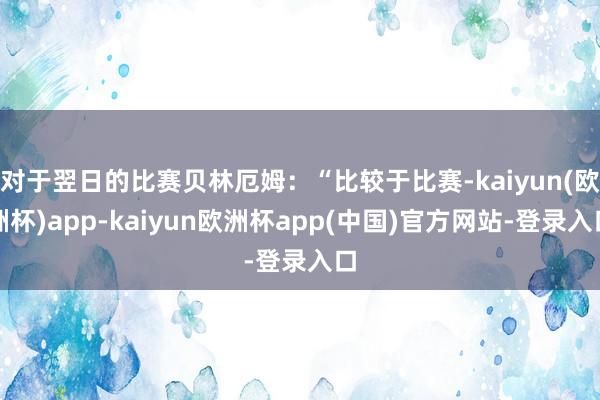 对于翌日的比赛贝林厄姆：“比较于比赛-kaiyun(欧洲杯)app-kaiyun欧洲杯app(中国)官方网站-登录入口
