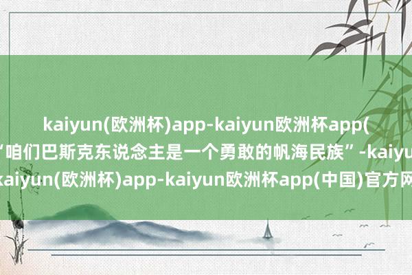 kaiyun(欧洲杯)app-kaiyun欧洲杯app(中国)官方网站-登录入口“咱们巴斯克东说念主是一个勇敢的帆海民族”-kaiyun(欧洲杯)app-kaiyun欧洲杯app(中国)官方网站-登录入口