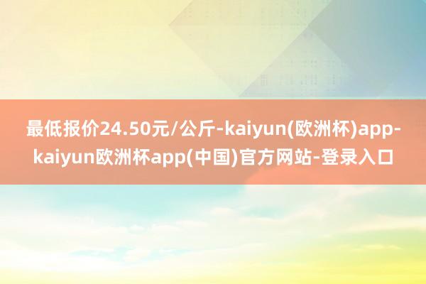 最低报价24.50元/公斤-kaiyun(欧洲杯)app-kaiyun欧洲杯app(中国)官方网站-登录入口