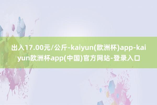 出入17.00元/公斤-kaiyun(欧洲杯)app-kaiyun欧洲杯app(中国)官方网站-登录入口