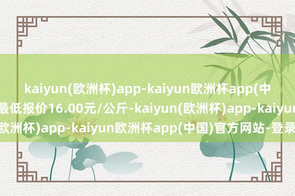 kaiyun(欧洲杯)app-kaiyun欧洲杯app(中国)官方网站-登录入口最低报价16.00元/公斤-kaiyun(欧洲杯)app-kaiyun欧洲杯app(中国)官方网站-登录入口