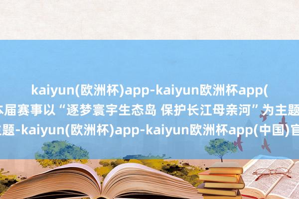 kaiyun(欧洲杯)app-kaiyun欧洲杯app(中国)官方网站-登录入口本届赛事以“逐梦寰宇生态岛 保护长江母亲河”为主题-kaiyun(欧洲杯)app-kaiyun欧洲杯app(中国)官方网站-登录入口
