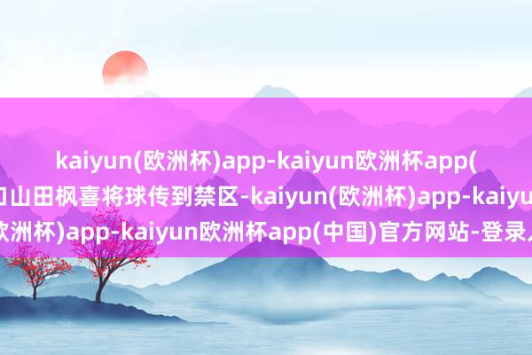 kaiyun(欧洲杯)app-kaiyun欧洲杯app(中国)官方网站-登录入口山田枫喜将球传到禁区-kaiyun(欧洲杯)app-kaiyun欧洲杯app(中国)官方网站-登录入口