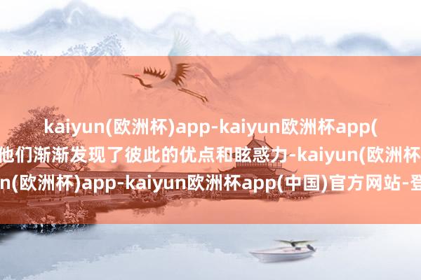 kaiyun(欧洲杯)app-kaiyun欧洲杯app(中国)官方网站-登录入口他们渐渐发现了彼此的优点和眩惑力-kaiyun(欧洲杯)app-kaiyun欧洲杯app(中国)官方网站-登录入口