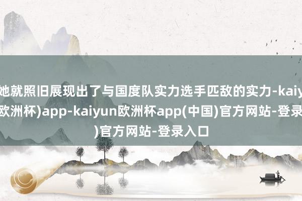 她就照旧展现出了与国度队实力选手匹敌的实力-kaiyun(欧洲杯)app-kaiyun欧洲杯app(中国)官方网站-登录入口
