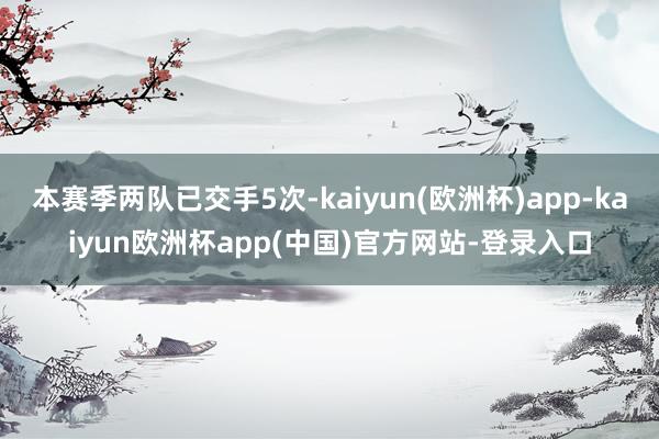 本赛季两队已交手5次-kaiyun(欧洲杯)app-kaiyun欧洲杯app(中国)官方网站-登录入口