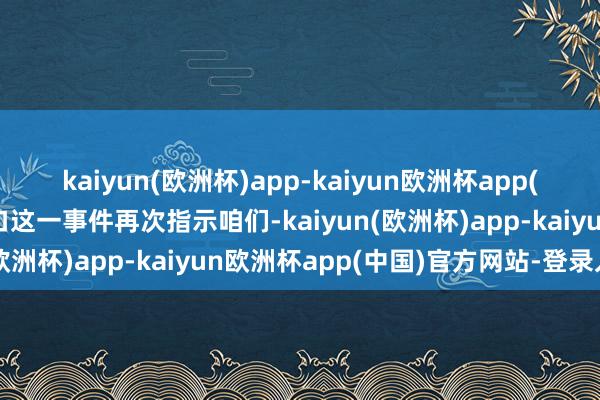 kaiyun(欧洲杯)app-kaiyun欧洲杯app(中国)官方网站-登录入口这一事件再次指示咱们-kaiyun(欧洲杯)app-kaiyun欧洲杯app(中国)官方网站-登录入口