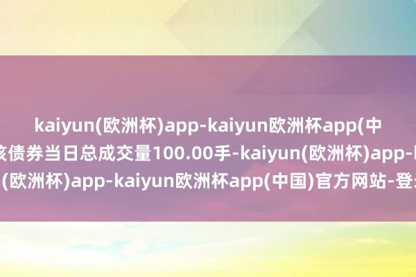 kaiyun(欧洲杯)app-kaiyun欧洲杯app(中国)官方网站-登录入口该债券当日总成交量100.00手-kaiyun(欧洲杯)app-kaiyun欧洲杯app(中国)官方网站-登录入口