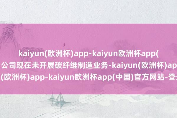 kaiyun(欧洲杯)app-kaiyun欧洲杯app(中国)官方网站-登录入口公司现在未开展碳纤维制造业务-kaiyun(欧洲杯)app-kaiyun欧洲杯app(中国)官方网站-登录入口