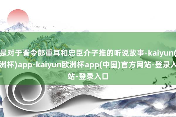 是对于晋令郎重耳和忠臣介子推的听说故事-kaiyun(欧洲杯)app-kaiyun欧洲杯app(中国)官方网站-登录入口
