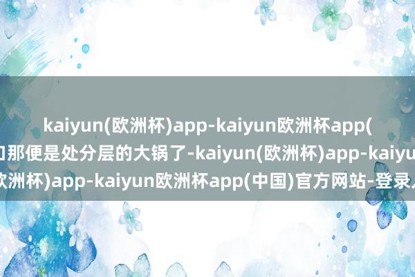 kaiyun(欧洲杯)app-kaiyun欧洲杯app(中国)官方网站-登录入口那便是处分层的大锅了-kaiyun(欧洲杯)app-kaiyun欧洲杯app(中国)官方网站-登录入口