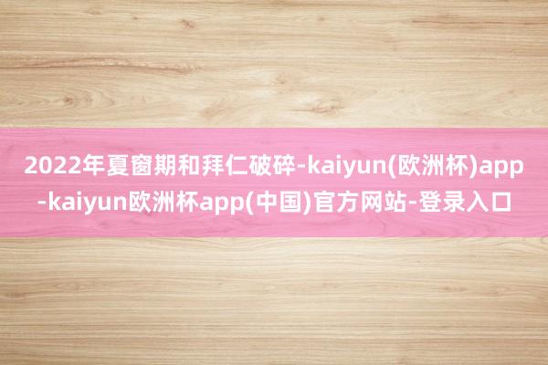 2022年夏窗期和拜仁破碎-kaiyun(欧洲杯)app-kaiyun欧洲杯app(中国)官方网站-登录入口